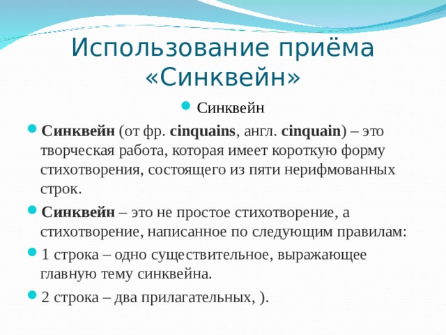 Использование приёма «Синквейн» Синквейн Синквейн  (от фр.  cinquains , англ.  cinquain ) – это творческая работа, которая имеет короткую форму стихотворения, состоящего из пяти нерифмованных строк. Синквейн  – это не простое стихотворение, а стихотворение, написанное по следующим правилам: 1 строка – одно существительное, выражающее главную тему cинквейна. 2 строка – два прилагательных, ).  