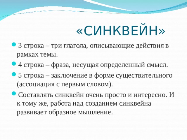  «СИНКВЕЙН» 3 строка – три глагола, описывающие действия в рамках темы. 4 строка – фраза, несущая определенный смысл. 5 строка – заключение в форме существительного (ассоциация с первым словом). Составлять cинквейн очень просто и интересно. И к тому же, работа над созданием синквейна развивает образное мышление.  