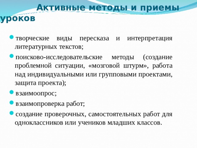  Активные методы и приемы уроков творческие виды пересказа и интерпретация литературных текстов; поисково-исследовательские методы (создание проблемной ситуации, «мозговой штурм», работа над индивидуальными или групповыми проектами, защита проекта); взаимоопрос; взаимопроверка работ; создание проверочных, самостоятельных работ для одноклассников или учеников младших классов. 