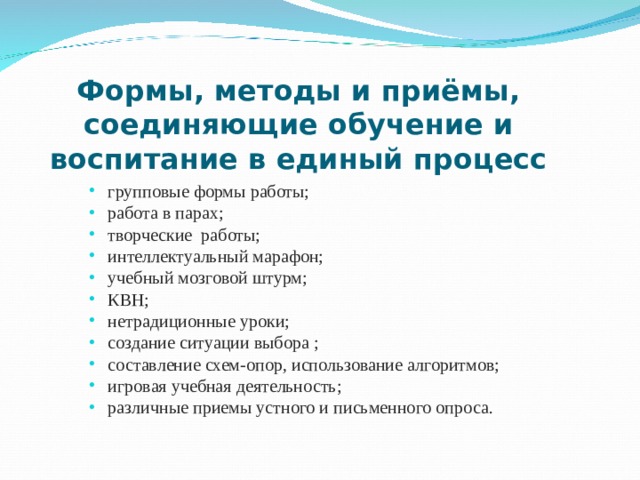 Формы, методы и приёмы,  соединяющие обучение и воспитание в единый процесс групповые формы работы; работа в парах; творческие работы; интеллектуальный марафон; учебный мозговой штурм; КВН; нетрадиционные уроки; создание ситуации выбора ; составление схем-опор, использование алгоритмов; игровая учебная деятельность; различные приемы устного и письменного опроса. 