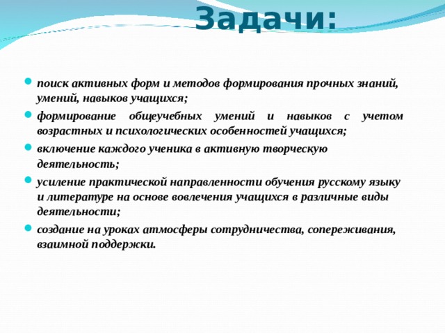  Задачи: поиск активных форм и методов формирования прочных знаний, умений, навыков учащихся; формирование общеучебных умений и навыков с учетом возрастных и психологических особенностей учащихся; включение каждого ученика в активную творческую деятельность; усиление практической направленности обучения русскому языку и литературе на основе вовлечения учащихся в различные виды деятельности; создание на уроках атмосферы сотрудничества, сопереживания, взаимной поддержки. 
