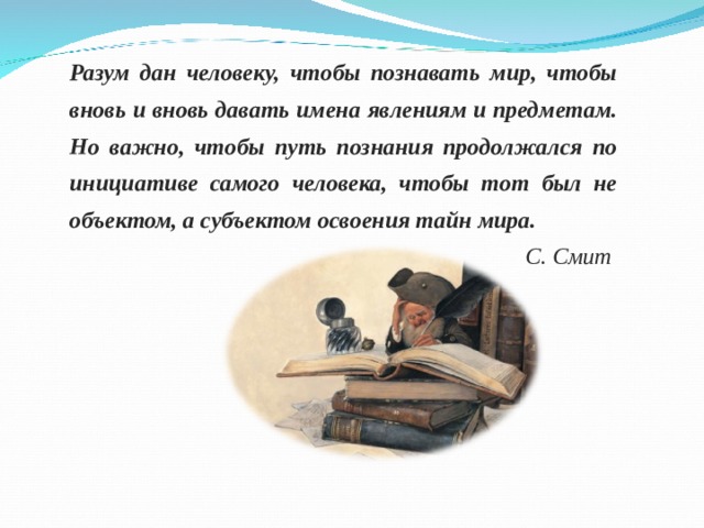 Разум дан человеку, чтобы познавать мир, чтобы вновь и вновь давать имена явлениям и предметам. Но важно, чтобы путь познания продолжался по инициативе самого человека, чтобы тот был не объектом, а субъектом освоения тайн мира.  С. Смит 
