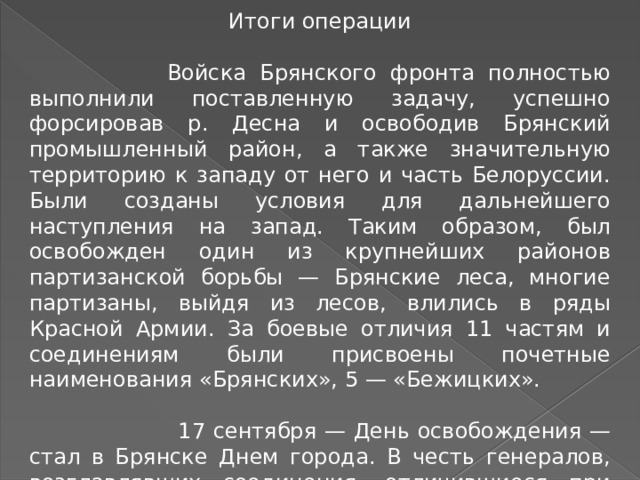 Итоги операции  Войска Брянского фронта полностью выполнили поставленную задачу, успешно форсировав р. Десна и освободив Брянский промышленный район, а также значительную территорию к западу от него и часть Белоруссии. Были созданы условия для дальнейшего наступления на запад. Таким образом, был освобожден один из крупнейших районов партизанской борьбы — Брянские леса, многие партизаны, выйдя из лесов, влились в ряды Красной Армии. За боевые отличия 11 частям и соединениям были присвоены почетные наименования «Брянских», 5 — «Бежицких».  17 сентября — День освобождения — стал в Брянске Днем города. В честь генералов, возглавлявших соединения, отличившиеся при освобождении города и области, в Брянске названы улицы. 