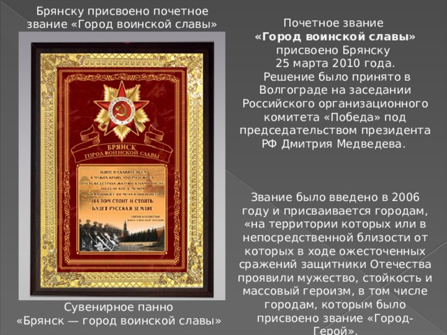 Брянску присвоено почетное звание «Город воинской славы» Почетное звание «Город воинской славы» присвоено Брянску 25 марта 2010 года.  Решение было принято в Волгограде на заседании Российского организационного комитета «Победа» под председательством президента РФ Дмитрия Медведева. Звание было введено в 2006 году и присваивается городам, «на территории которых или в непосредственной близости от которых в ходе ожесточенных сражений защитники Отечества проявили мужество, стойкость и массовый героизм, в том числе городам, которым было присвоено звание «Город-Герой». Сувенирное панно «Брянск — город воинской славы» 