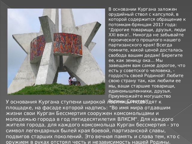 В основании Кургана заложен орудийный ствол с капсулой, в которой содержится обращение к потомкам-брянцам 2017 года: 