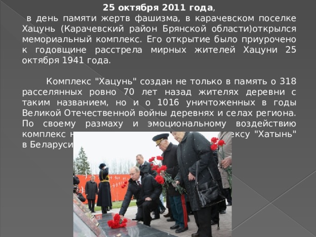 25 октября 2011 года ,  в день памяти жертв фашизма, в карачевском поселке Хацунь (Карачевский район Брянской области)открылся мемориальный комплекс. Его открытие было приурочено к годовщине расстрела мирных жителей Хацуни 25 октября 1941 года.  Комплекс 