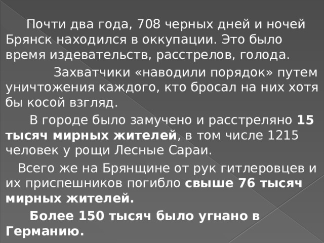  Почти два года, 708 черных дней и ночей Брянск находился в оккупации. Это было время издевательств, расстрелов, голода.  Захватчики «наводили порядок» путем уничтожения каждого, кто бросал на них хотя бы косой взгляд.  В городе было замучено и расстреляно 15 тысяч мирных жителей , в том числе 1215 человек у рощи Лесные Сараи.  Всего же на Брянщине от рук гитлеровцев и их приспешников погибло свыше 76 тысяч мирных жителей.  Более 150 тысяч было угнано в Германию.  