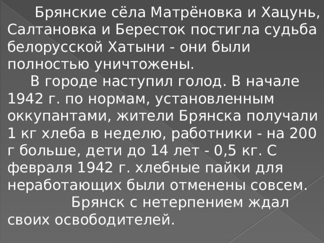  Брянские сёла Матрёновка и Хацунь, Салтановка и Бересток постигла судьба белорусской Хатыни - они были полностью уничтожены.  В городе наступил голод. В начале 1942 г. по нормам, установленным оккупантами, жители Брянска получали 1 кг хлеба в неделю, работники - на 200 г больше, дети до 14 лет - 0,5 кг. С февраля 1942 г. хлебные пайки для неработающих были отменены совсем.  Брянск с нетерпением ждал своих освободителей. 