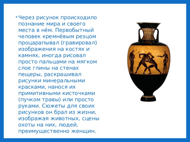 Через рисунок происходило познание мира и своего места в нём. Первобытный человек кремнёвым резцом процарапывал (гравировал) изображения на костях и камнях, иногда рисовал просто пальцами на мягком слое глины на стенах пещеры, раскрашивал рисунки минеральными красками, нанося их примитивными кисточками (пучком травы) или просто руками. Сюжеты для своих рисунков он брал из жизни, изображая животных, сцены охоты на них, людей, преимущественно женщин. 