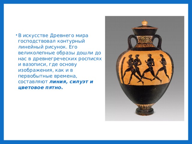 В искусстве Древнего мира господствовал контурный линейный рисунок. Его великолепные образы дошли до нас в древнегреческих росписях и вазописи, где основу изображения, как и в первобытные времена, составляют линия, силуэт и цветовое пятно. 