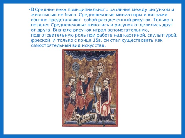 В Средние века принципиального различия между рисунком и живописью не было. Средневековые миниатюры и витражи обычно представляют собой расцвеченный рисунок. Только в позднее Средневековье живопись и рисунок отделились друг от друга. Вначале рисунок играл вспомогательную, подготовительную роль при работе над картиной, скульптурой, фреской. И только с конца 15в. он стал существовать как самостоятельный вид искусства. 