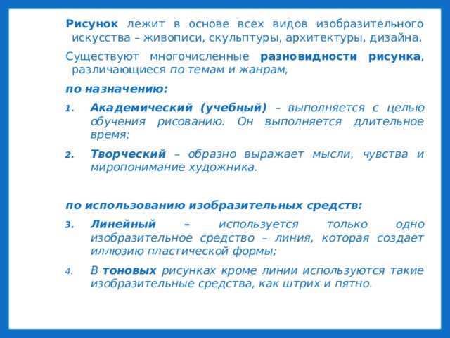 Рисунок лежит в основе всех видов изобразительного искусства – живописи, скульптуры, архитектуры, дизайна. Существуют многочисленные разновидности рисунка , различающиеся по темам и жанрам, по назначению: Академический (учебный) – выполняется с целью обучения рисованию. Он выполняется длительное время; Творческий – образно выражает мысли, чувства и миропонимание художника.  по использованию изобразительных средств: Линейный – используется только одно изобразительное средство – линия, которая создает иллюзию пластической формы; В тоновых рисунках кроме линии используются такие изобразительные средства, как штрих и пятно.  