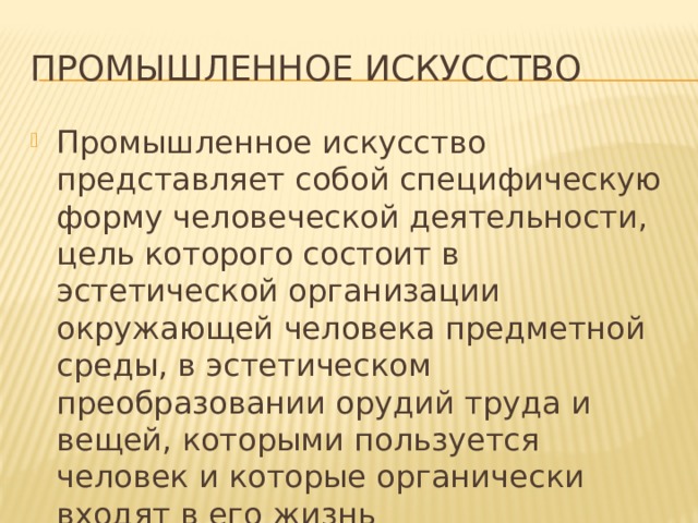 промышленное искусство Промышленное искусство представляет собой специфическую форму человеческой деятельности, цель которого состоит в эстетической организации окружающей человека предметной среды, в эстетическом преобразовании орудий труда и вещей, которыми пользуется человек и которые органически входят в его жизнь Проблема промышленного искусства возникла в середине 19 в. в связи с резким падением эстетического качества массовых промышленных изделий в условиях машинного массового производства и разгула рыночной стихии. В сферу промышленного искусства входят орудия труда, средства транспорта, всевозможные инструменты и оборудование научно-исследовательских институтов, пишущие устройства, спортивный инвентарь, музыкальные инструменты, медицинское оборудование, предметы быта и так далее.  