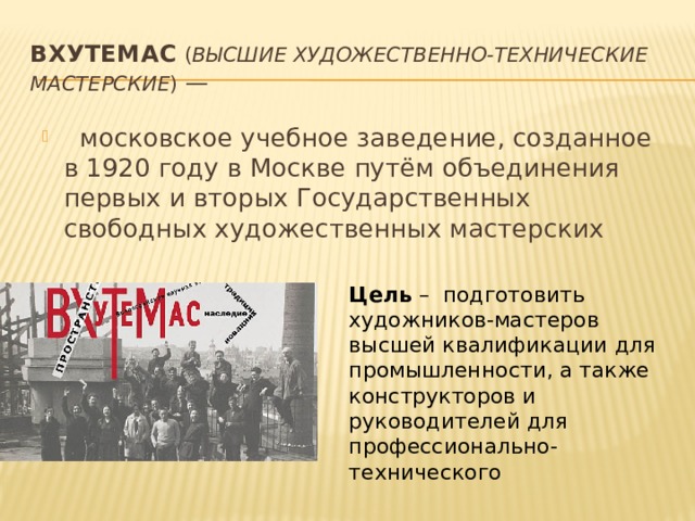 ВХУТЕМАС   ( Высшие художественно-технические мастерские ) —   московское учебное заведение, созданное в 1920 году в Москве путём объединения первых и вторых Государственных свободных художественных мастерских Цель – подготовить художников-мастеров высшей квалификации для промышленности, а также конструкторов и руководителей для профессионально-технического 