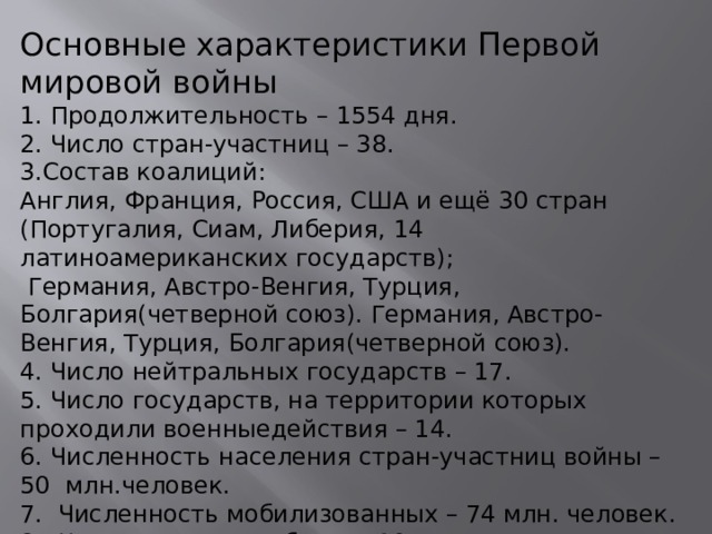 Основные характеристики Первой мировой войны 1. Продолжительность – 1554 дня. 2. Число стран-участниц – 38. 3.Состав коалиций: Англия, Франция, Россия, США и ещё 30 стран (Португалия, Сиам, Либерия, 14 латиноамериканских государств);  Германия, Австро-Венгия, Турция, Болгария(четверной союз). Германия, Австро-Венгия, Турция, Болгария(четверной союз). 4. Число нейтральных государств – 17. 5. Число государств, на территории которых проходили военныедействия – 14. 6. Численность населения стран-участниц войны – 50 млн.человек. 7. Численность мобилизованных – 74 млн. человек. 8. Численность погибших – 10 млн. человек. 