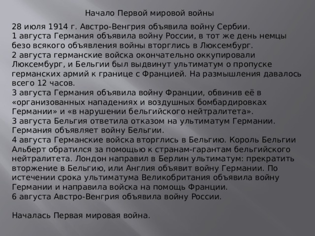 Начало Первой мировой войны 28 июля 1914 г. Австро-Венгрия объявила войну Сербии. 1 августа Германия объявила войну России, в тот же день немцы безо всякого объявления войны вторглись в Люксембург. 2 августа германские войска окончательно оккупировали Люксембург, и Бельгии был выдвинут ультиматум о пропуске германских армий к границе с Францией. На размышления давалось всего 12 часов. 3 августа Германия объявила войну Франции, обвинив её в «организованных нападениях и воздушных бомбардировках Германии» и «в нарушении бельгийского нейтралитета». 3 августа Бельгия ответила отказом на ультиматум Германии. Германия объявляет войну Бельгии. 4 августа Германские войска вторглись в Бельгию. Король Бельгии Альберт обратился за помощью к странам-гарантам бельгийского нейтралитета. Лондон направил в Берлин ультиматум: прекратить вторжение в Бельгию, или Англия объявит войну Германии. По истечении срока ультиматума Великобритания объявила войну Германии и направила войска на помощь Франции. 6 августа Австро-Венгрия объявила войну России. Началась Первая мировая война. 