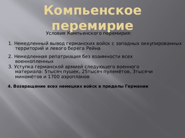 Компьенское перемирие Условия Компьенского перемирия: 1. Немедленный вывод германских войск с западных оккупированных территорий и левого берега Рейна 2. Немедленная репатриация без взаимности всех военнопленных 3. Уступка германской армией следующего военного материала: 5тысяч пушек, 25тысяч пулемётов, 3тысячи миномётов и 1700 аэропланов  4. Возвращение всех немецких войск в пределы Германии 