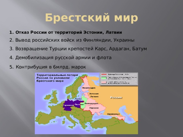 Брестский мир 1.  Отказ России от территорий Эстонии, Латвии 2.  Вывод российских войск из Финляндии, Украины 3.  Возвращение Турции крепостей Карс, Ардаган, Батум 4.  Демобилизация русской армии и флота 5 .  Контрибуция в 6млрд. марок 