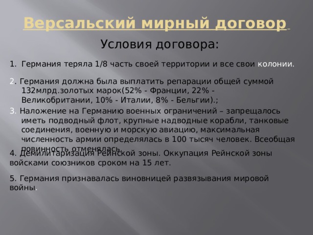 Версальский мирный договор  Условия договора: Германия теряла 1/8 часть своей территории и все свои колонии. 2 . Германия должна была выплатить репарации общей суммой 132млрд.золотых марок(52% - Франции, 22% - Великобритании, 10% - Италии, 8% - Бельгии).; 3. Наложение на Германию военных ограничений – запрещалось иметь подводный флот, крупные надводные корабли, танковые соединения, военную и морскую авиацию, максимальная численность армии определялась в 100 тысяч человек. Всеобщая повинность отменялась. 4. Демилитаризация Рейнской зоны. Оккупация Рейнской зоны войсками союзников сроком на 15 лет. 5. Германия признавалась виновницей развязывания мировой войны . 