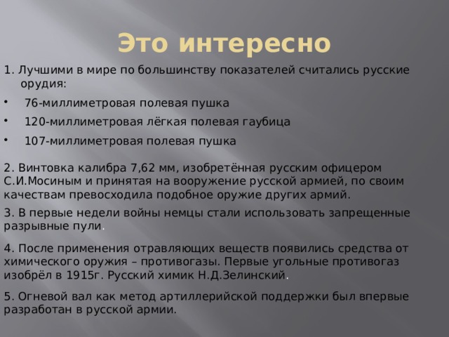 Это интересно 1. Лучшими в мире по большинству показателей считались русские орудия:  76-миллиметровая полевая пушка  120-миллиметровая лёгкая полевая гаубица  107-миллиметровая полевая пушка 2.  Винтовка калибра 7,62 мм, изобретённая русским офицером С.И.Мосиным и принятая на вооружение русской армией, по своим качествам превосходила подобное оружие других армий. 3.  В первые недели войны немцы стали использовать запрещенные разрывные пули . 4.  После применения отравляющих веществ появились средства от химического оружия – противогазы. Первые угольные противогаз изобрёл в 1915г. Русский химик Н.Д.Зелинский . 5.  Огневой вал как метод артиллерийской поддержки был впервые разработан в русской армии. 