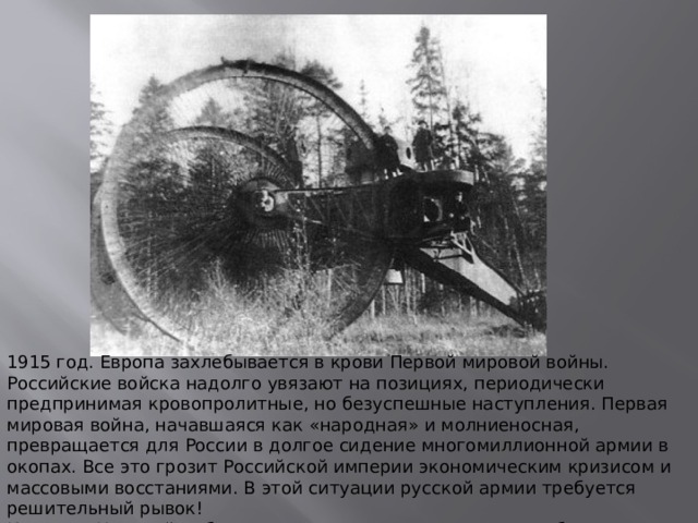 1915 год. Европа захлебывается в крови Первой мировой войны. Российские войска надолго увязают на позициях, периодически предпринимая кровопролитные, но безуспешные наступления. Первая мировая война, начавшаяся как «народная» и молниеносная, превращается для России в долгое сидение многомиллионной армии в окопах. Все это грозит Российской империи экономическим кризисом и массовыми восстаниями. В этой ситуации русской армии требуется решительный рывок! Инженер Николай Лебеденко предлагает проект нового, абсолютно неслыханного оружия - гигантского, в пять этажей движущегося танка-крепости. 