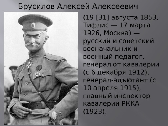 Брусилов Алексей Алексеевич (19 [31] августа 1853, Тифлис — 17 марта 1926, Москва) — русский и советский военачальник и военный педагог, генерал от кавалерии (с 6 декабря 1912), генерал-адъютант (с 10 апреля 1915), главный инспектор кавалерии РККА (1923). 