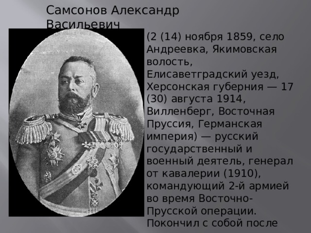 Самсонов Александр Васильевич (2 (14) ноября 1859, село Андреевка, Якимовская волость, Елисаветградский уезд, Херсонская губерния — 17 (30) августа 1914, Вилленберг, Восточная Пруссия, Германская империя) — русский государственный и военный деятель, генерал от кавалерии (1910), командующий 2-й армией во время Восточно-Прусской операции. Покончил с собой после поражения при Танненберге. 