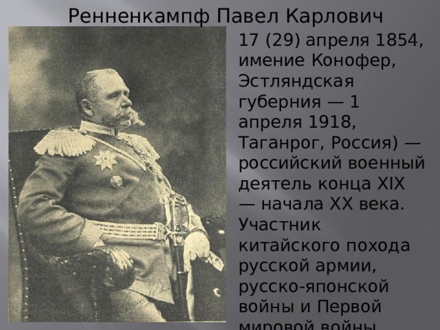 Ренненкампф Павел Карлович 17 (29) апреля 1854, имение Конофер, Эстляндская губерния — 1 апреля 1918, Таганрог, Россия) — российский военный деятель конца XIX — начала XX века. Участник китайского похода русской армии, русско-японской войны и Первой мировой войны. Расстрелян большевиками в 1918 году. 