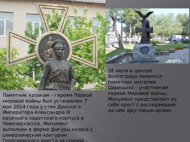 28 июля в центре Волгограда появился памятник жителям Царицына – участникам первой Мировой войны. Монумент представляет из себя крест с восседающим на нём двуглавым орлом. Памятник казакам – героям Первой мировой войны был установлен 7 мая 2014 года у стен Донского Императора Александра III казачьего кадетского корпуса в Новочеркасске. Монумент выполнен в форме фигуры казака с символическим контуром Георгиевского креста за спиной – знака отличия русских воинов, вручаемого за храбрость на поле боя. 