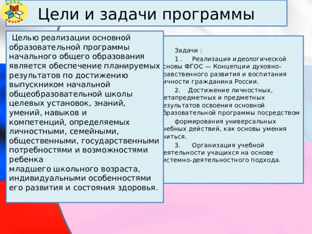 Цели и задачи программы  Целью реализации основной образовательной программы начального общего образования является обеспечение планируемых результатов по достижению выпускником начальной общеобразовательной школы целевых установок, знаний, умений, навыков и компетенций, определяемых личностными, семейными, общественными, государственными потребностями и возможностями ребенка младшего школьного возраста, индивидуальными особенностями его развития и состояния здоровья.  Задачи :  1 . Реализация идеологической основы ФГОС — Концепции духовно-нравственного развития и воспитания личности гражданина России.  2. Достижение личностных, метапредметных и предметных результатов освоения основной образовательной программы посредством  формирования универсальных учебных действий, как основы умения учиться.  3. Организация учебной деятельности учащихся на основе системно-деятельностного подхода. 
