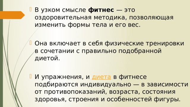 В узком смысле  фитнес  — это оздоровительная методика, позволяющая изменить формы тела и его вес. Она включает в себя физические тренировки в сочетании с правильно подобранной диетой. И упражнения, и  диета  в фитнесе подбираются индивидуально — в зависимости от противопоказаний, возраста, состояния здоровья, строения и особенностей фигуры. 