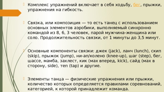 Комплекс упражнений включает в себя ходьбу,  бег , прыжки, упражнения на гибкость. Связка, или композиция — то есть танец с использованием основных элементов аэробики, выполняемый синхронно командой из 8, 6, 3 человек, парой мужчина-женщина или соло. Продолжительность связки, от 1 минуты до 3,5 минут. Основные компоненты связки: джек (jack), ланч (lunch), скип (skip), прыжок (jump), ни-ап/колено (knee-up), шаг (step), бег, шассе, мамба, захлест, кик (мах вперед, kick), сайд (мах в сторону, side), теп (tap) и другие. Элементы танца — физические упражнения или прыжки, количество которых определяется правилами соревнований, категорией, к которой принадлежит команда. 