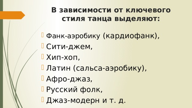 В зависимости от ключевого стиля танца выделяют: Фанк-аэробику (кардиофанк), Сити-джем, Хип-хоп, Латин (сальса-аэробику), Афро-джаз, Русский фолк, Джаз-модерн и т. д. 