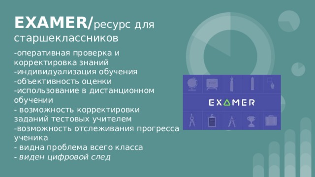 EXAMER/ ресурс для старшеклассников -оперативная проверка и корректировка знаний -индивидуализация обучения -объективность оценки -использование в дистанционном обучении - возможность корректировки заданий тестовых учителем -возможность отслеживания прогресса ученика - видна проблема всего класса - виден цифровой след 