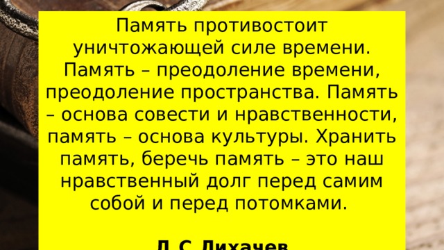 Память противостоит уничтожающей силе времени. Память – преодоление времени, преодоление пространства. Память – основа совести и нравственности, память – основа культуры. Хранить память, беречь память – это наш нравственный долг перед самим собой и перед потомками. Д.С.Лихачев 