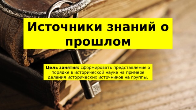 Источники знаний о прошлом Цель занятия: сформировать представление о порядке в исторической науке на примере деления исторических источников на группы. 