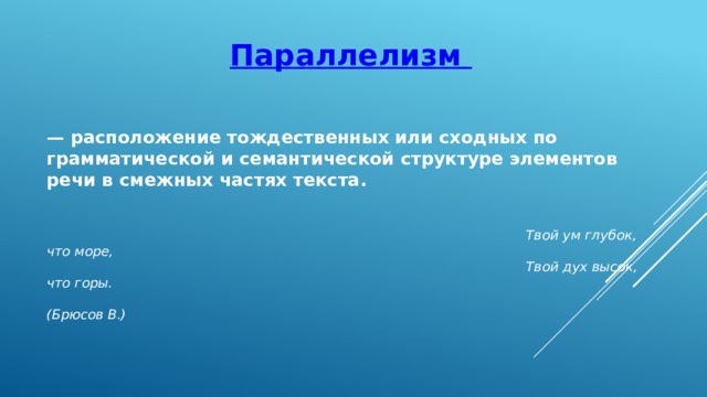 Параллелизм — расположение тождественных или сходных по грамматической и семантической структуре элементов речи в смежных частях текста.   Твой ум глубок, что море,  Твой дух высок, что горы.  (Брюсов В.) 