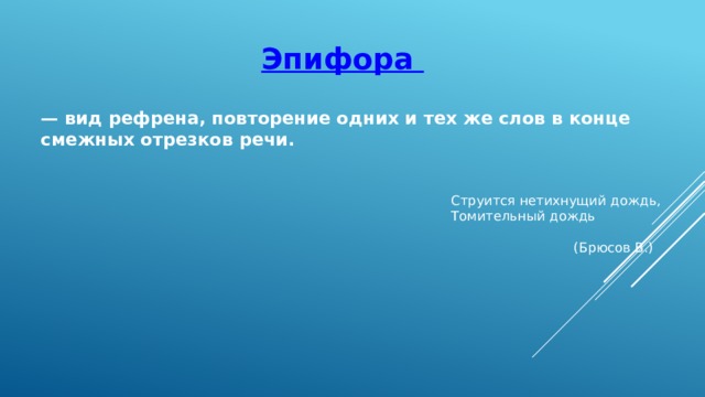Эпифора — вид рефрена, повторение одних и тех же слов в конце смежных отрезков речи.    Струится нетихнущий дождь,  Томительный дождь  (Брюсов В.)  