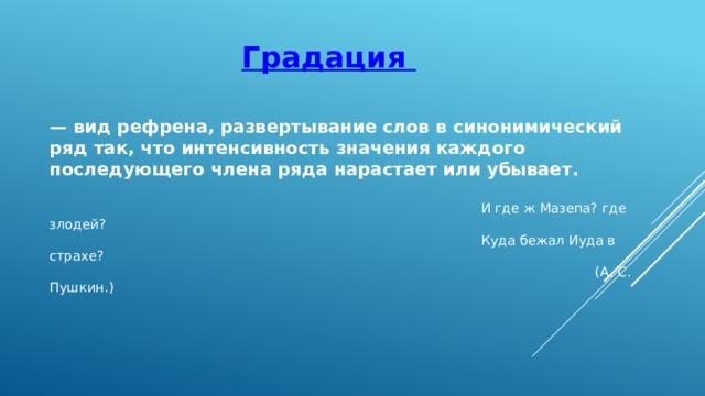 Градация — вид рефрена, развертывание слов в синонимический ряд так, что интенсивность значения каждого последующего члена ряда нарастает или убывает.   И где ж Мазепа? где злодей?  Куда бежал Иуда в страхе?  (А. С. Пушкин.) 