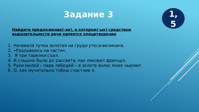 Задание 3 1,5 Найдите предложение(-ия), в котором(-ых) средством выразительности речи является олицетворение Ночевала тучка золотая на груди утеса-великана. «Разрываюсь на части».  Я три тарелки съел. И слышно было до рассвета, как ликовал француз. Руки милой – пара лебедей – в золоте волос моих ныряют. О, как мучительно тобою счастлив я.  