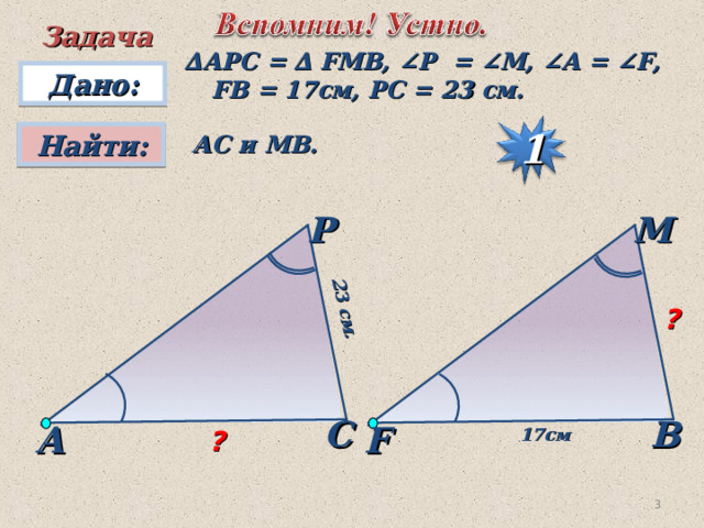  23 см.   Задача ∆ А PC  =  ∆  FMB, ∠P  = ∠M, ∠A = ∠F, FB = 17 см , PC = 23 см.  Дано: Найти:  АС и МВ. 1 P M ? С B А F 17 см ?  