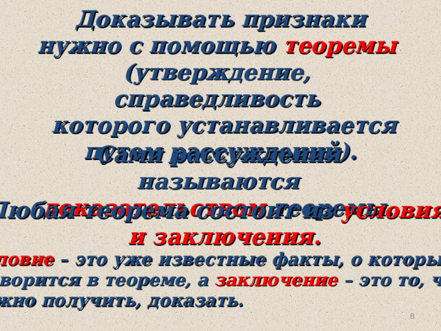 Доказывать признаки нужно с помощью теоремы (утверждение, справедливость  которого устанавливается путем рассуждений). Сами рассуждения называются доказательством теоремы. Любая теорема состоит из условия  и заключения. Условие – это уже известные факты, о которых  говорится в теореме, а заключение – это то, что нужно получить, доказать. 6 