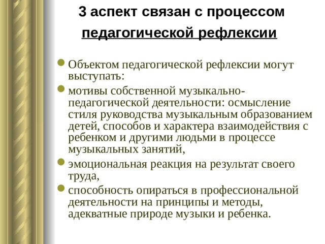 3 аспект связан с процессом педагогической рефлексии  Объектом педагогической рефлексии могут выступать: мотивы собственной музыкально-педагогической деятельности: осмысление стиля руководства музыкальным образованием детей, способов и характера взаимодействия с ребенком и другими людьми в процессе музыкальных занятий, эмоциональная реакция на результат своего труда, способность опираться в профессиональной деятельности на принципы и методы, адекватные природе музыки и ребенка. 