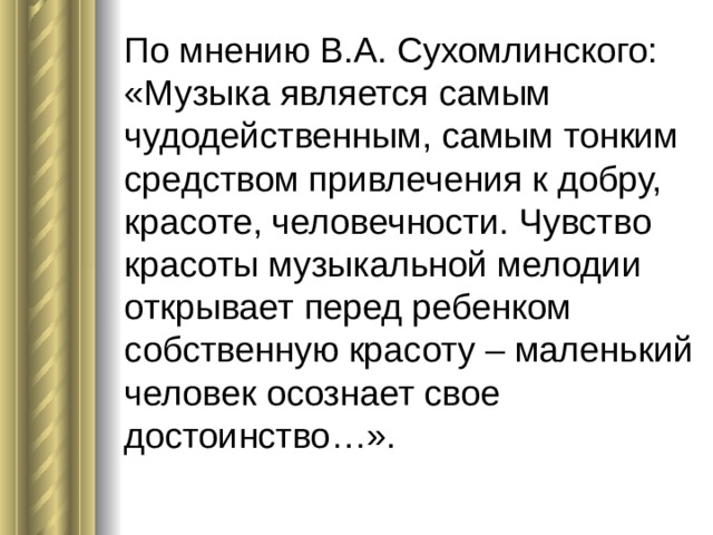 По мнению В.А. Сухомлинского: «Музыка является самым чудодейственным, самым тонким средством привлечения к добру, красоте, человечности. Чувство красоты музыкальной мелодии открывает перед ребенком собственную красоту – маленький человек осознает свое достоинство…». 