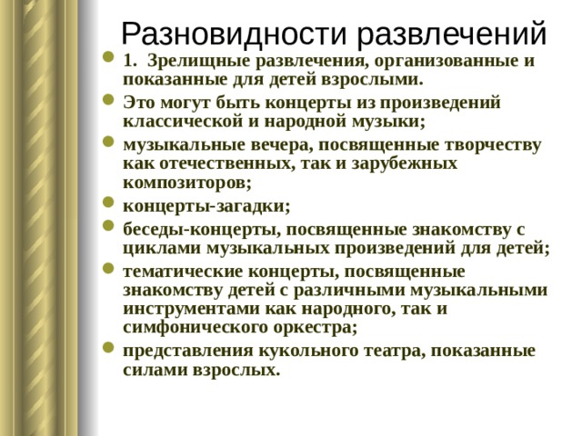 Разновидности развлечений   1. Зрелищные развлечения, организованные и показанные для детей взрослыми. Это могут быть концерты из произведений классической и народной музыки; музыкальные вечера, посвященные творчеству как отечественных, так и зарубежных композиторов; концерты-загадки; беседы-концерты, посвященные знакомству с циклами музыкальных произведений для детей; тематические концерты, посвященные знакомству детей с различными музыкальными инструментами как народного, так и симфонического оркестра; представления кукольного театра, показанные силами взрослых. 