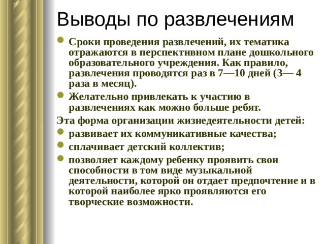 Выводы по развлечениям Сроки проведения развлечений, их тематика отражаются в перспективном плане дошкольного образовательного учреждения. Как правило, развлечения проводятся раз в 7—10 дней (3— 4 раза в месяц). Желательно привлекать к участию в развлечениях как можно больше ребят. Эта форма организации жизнедеятельности детей: развивает их коммуникативные качества; сплачивает детский коллектив; позволяет каждому ребенку проявить свои способности в том виде музыкальной деятельности, которой он отдает предпочтение и в которой наиболее ярко проявляются его творческие возможности. 