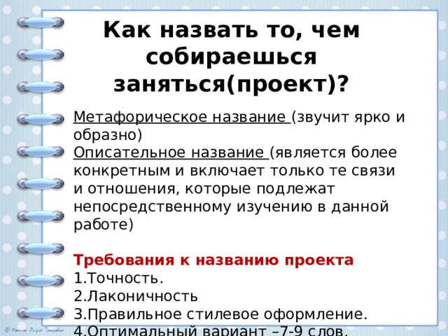 Как назвать то, чем собираешься заняться(проект)? Метафорическое название (звучит ярко и образно) Описательное название (является более конкретным и включает только те связи и отношения, которые подлежат непосредственному изучению в данной работе)  Требования к названию проекта 1.Точность. 2.Лаконичность 3.Правильное стилевое оформление. 4.Оптимальный вариант –7-9 слов. 