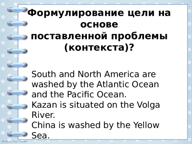 Формулирование цели на основе  поставленной проблемы (контекста)? South and North America are washed by the Atlantic Ocean and the Pacific Ocean. Kazan is situated on the Volga River. China is washed by the Yellow Sea. Вариант ответа Проблема: почему одни географические названия употребляются с артиклем, а другие — без артикля? Цель: определить закономерности употребления определенного артикля с географическими названиями.  