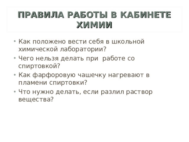 ПРАВИЛА РАБОТЫ В КАБИНЕТЕ ХИМИИ Как положено вести себя в школьной химической лаборатории? Чего нельзя делать при работе со спиртовкой? Как фарфоровую чашечку нагревают в пламени спиртовки? Что нужно делать, если разлил раствор вещества? 