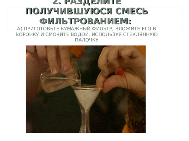 2. РАЗДЕЛИТЕ ПОЛУЧИВШУЮСЯ СМЕСЬ ФИЛЬТРОВАНИЕМ:  А) ПРИГОТОВЬТЕ БУМАЖНЫЙ ФИЛЬТР, ВЛОЖИТЕ ЕГО В ВОРОНКУ И СМОЧИТЕ ВОДОЙ, ИСПОЛЬЗУЯ СТЕКЛЯННУЮ ПАЛОЧКУ    